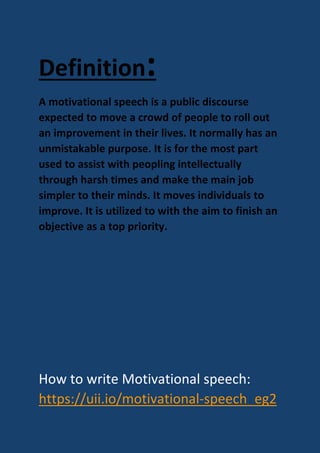 Definition:
A motivational speech is a public discourse
expected to move a crowd of people to roll out
an improvement in their lives. It normally has an
unmistakable purpose. It is for the most part
used to assist with peopling intellectually
through harsh times and make the main job
simpler to their minds. It moves individuals to
improve. It is utilized to with the aim to finish an
objective as a top priority.
How to write Motivational speech:
https://uii.io/motivational-speech_eg2
 