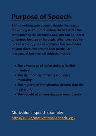 Purpose of Speech
Before writing your speech, decide the reason
for writing it. Your motivation characterizes the
remainder of the discourse and you can ponder it
at various focuses all through. Whenever you've
picked a topic, you can compose the remainder
of your discourse around that particular
message. A few normal subjects include:
 The advantage of maintaining a flexible
mind-set
 The significance of having a positive
mentality
 The mystery of transforming dreams into the
real world
 The benefit of conquering pressure at work
Motivational speech example:
https://uii.io/motivational-speech_eg3
 