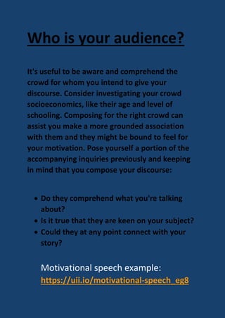 Who is your audience?
It's useful to be aware and comprehend the
crowd for whom you intend to give your
discourse. Consider investigating your crowd
socioeconomics, like their age and level of
schooling. Composing for the right crowd can
assist you make a more grounded association
with them and they might be bound to feel for
your motivation. Pose yourself a portion of the
accompanying inquiries previously and keeping
in mind that you compose your discourse:
 Do they comprehend what you're talking
about?
 Is it true that they are keen on your subject?
 Could they at any point connect with your
story?
Motivational speech example:
https://uii.io/motivational-speech_eg8
 