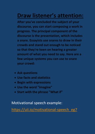 Draw listener’s attention:
After you've concluded the subject of your
discourse, you can start composing a work in
progress. The principal component of the
discourse is the presentation, which includes
a snare. Essayists use snares to draw in their
crowds and stand out enough to be noticed
so that they're keen on hearing a greater
amount of what you need to say. Here are a
few unique systems you can use to snare
your crowd:
 Ask questions
 Use facts and statistics
 Begin with expressions
 Use the word "imagine"
 Start with the phrase "What if"
Motivational speech example:
https://uii.io/motivational-speech_eg7
 