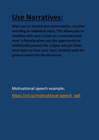 Use Narratives:
After you've started your presentation, consider
including an individual story. This allows you to
interface with your crowd on a more personal
level. It likewise gives you the opportunity to
additionally present the subject and get them
more keen on how your story connects with the
general reason for the discourse.
Motivational speech example:
https://uii.io/motivational-speech_eg6
 