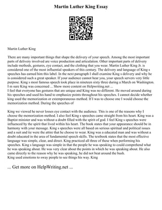 Martin Luther King Essay
Martin Luther King
There are many important things that shape the delivery of your speech. Among the most important
parts of delivery involved are voice production and articulation. Other important parts of delivery
include methods, gestures, eye contact, and the clothing that you wear. Martin Luther King Jr. is
considered one of the most influential speakers of this century. The delivery and language of King s
speeches has earned him this label. In the next paragraph I shall examine King s delivery and why he
is considered such a great speaker. If your audience cannot hear you, your speech servers very little
purpose. King s most famous speech took place in nineteen sixty three during a March on Washington.
I m sure King was concerned ... Show more content on Helpwriting.net ...
I feel that everyone has gestures that are unique and King was no different. He moved around during
his speeches and used his hand to emphasize points throughout his speeches. I cannot decide whether
king used the memorization or extemporaneous method. If I was to choose one I would choose the
memorization method. During the speeches of
King we viewed he never losses eye contact with the audience. This is one of the reasons why I
choose the memorization method. I also feel King s speeches came straight from his heart. King was a
Baptist minister and was without a doubt filled with the spirit of god. I feel King s speeches were
influenced by the spirit that lived within his heart. The book states that your appearance should be in
harmony with your message. King s speeches were all based on serious spiritual and political issues
and a suit and tie were the attire that he choose to wear. King was a educated man and was without a
doubt educated in the area of fundamental speech skills. The textbook states that the most effective
language was simple, clear, and direct. King practiced all three of these when performing his
speeches. King s language was simple in that the people he was speaking to could comprehend what
he was speaking about. He was very clear about the points in which he was speaking about. He also
came directly to the reason why he was speaking, he did not beat around the bush.
King used emotions to sway people to see things his way. King
... Get more on HelpWriting.net ...
 