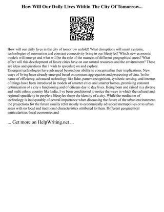 How Will Our Daily Lives Within The City Of Tomorrow...
How will our daily lives in the city of tomorrow unfold? What disruptions will smart systems,
technologies of automation and constant connectivity bring to our lifestyles? Which new economic
models will emerge and what will be the role of the nuances of different geographical areas? What
effect will this development of future cities have on our natural resources and the environment? These
are ideas and questions that I wish to speculate on and explore.
Emergent technologies have advanced beyond our ability to conceptualize their implications. New
ways of living have already emerged based on constant aggregation and processing of data. In the
name of efficiency, advanced technology like lidar, pattern recognition, synthetic sensing, and internet
of things have been introduced in models of smarter cities and smarter homes, promising constant
optimization of a city s functioning and of citizens day to day lives. Being born and raised in a diverse
and multi ethnic country like India, I ve been conditioned to notice the ways in which the cultural and
regional specificity in people s lifestyles shape the identity of a city. While the mediation of
technology is indisputably of central importance when discussing the future of the urban environment,
the projections for the future usually refer mostly to economically advanced metropolises or to urban
areas with no local and traditional characteristics attributed to them. Different geographical
particularities, local economies and
... Get more on HelpWriting.net ...
 