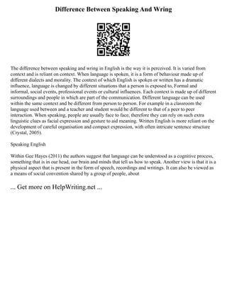 Difference Between Speaking And Wring
The difference between speaking and wring in English is the way it is perceived. It is varied from
context and is reliant on context. When language is spoken, it is a form of behaviour made up of
different dialects and morality. The context of which English is spoken or written has a dramatic
influence, language is changed by different situations that a person is exposed to, Formal and
informal, social events, professional events or cultural influences. Each context is made up of different
surroundings and people in which are part of the communication. Different language can be used
within the same context and be different from person to person. For example in a classroom the
language used between and a teacher and student would be different to that of a peer to peer
interaction. When speaking, people are usually face to face, therefore they can rely on such extra
linguistic clues as facial expression and gesture to aid meaning. Written English is more reliant on the
development of careful organisation and compact expression, with often intricate sentence structure
(Crystal, 2005).
Speaking English
Within Gee Hayes (2011) the authors suggest that language can be understood as a cognitive process,
something that is in our head, our brain and minds that tell us how to speak. Another view is that it is a
physical aspect that is present in the form of speech, recordings and writings. It can also be viewed as
a means of social convention shared by a group of people, about
... Get more on HelpWriting.net ...
 