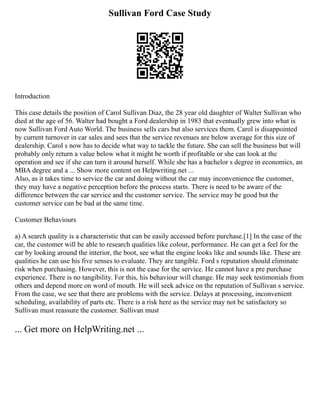 Sullivan Ford Case Study
Introduction
This case details the position of Carol Sullivan Diaz, the 28 year old daughter of Walter Sullivan who
died at the age of 56. Walter had bought a Ford dealership in 1983 that eventually grew into what is
now Sullivan Ford Auto World. The business sells cars but also services them. Carol is disappointed
by current turnover in car sales and sees that the service revenues are below average for this size of
dealership. Carol s now has to decide what way to tackle the future. She can sell the business but will
probably only return a value below what it might be worth if profitable or she can look at the
operation and see if she can turn it around herself. While she has a bachelor s degree in economics, an
MBA degree and a ... Show more content on Helpwriting.net ...
Also, as it takes time to service the car and doing without the car may inconvenience the customer,
they may have a negative perception before the process starts. There is need to be aware of the
difference between the car service and the customer service. The service may be good but the
customer service can be bad at the same time.
Customer Behaviours
a) A search quality is a characteristic that can be easily accessed before purchase.[1] In the case of the
car, the customer will be able to research qualities like colour, performance. He can get a feel for the
car by looking around the interior, the boot, see what the engine looks like and sounds like. These are
qualities he can use his five senses to evaluate. They are tangible. Ford s reputation should eliminate
risk when purchasing. However, this is not the case for the service. He cannot have a pre purchase
experience. There is no tangibility. For this, his behaviour will change. He may seek testimonials from
others and depend more on word of mouth. He will seek advice on the reputation of Sullivan s service.
From the case, we see that there are problems with the service. Delays at processing, inconvenient
scheduling, availability of parts etc. There is a risk here as the service may not be satisfactory so
Sullivan must reassure the customer. Sullivan must
... Get more on HelpWriting.net ...
 