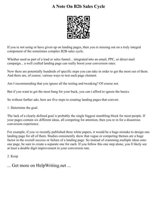 A Note On B2b Sales Cycle
If you re not using or have given up on landing pages, then you re missing out on a truly integral
component of the sometimes complex B2B sales cycle.
Whether used as part of a lead or sales funnel... integrated into an email, PPC, or direct mail
campaign... a well crafted landing page can really boost your conversion rates.
Now there are potentially hundreds of specific steps you can take in order to get the most out of them.
And there are, of course, various ways to test each page element.
Am I recommending that you ignore all the testing and tweaking? Of course not.
But if you want to get the most bang for your buck, you can t afford to ignore the basics.
So without further ado, here are five steps to creating landing pages that convert.
1. Determine the goal.
The lack of a clearly defined goal is probably the single biggest stumbling block for most people. If
your pages contain six different ideas, all competing for attention, then you re in for a disastrous
conversion experience.
For example, if you ve recently published three white papers, it would be a huge mistake to design one
landing page for all of them. Studies consistently show that vague or competing themes are a huge
factor in the overall success or failure of a landing page. So instead of cramming multiple ideas onto
one page, be sure to create a separate one for each. If you follow this one step alone, you ll likely see
at least a double digit improvement in your conversion rate.
2. Keep
... Get more on HelpWriting.net ...
 