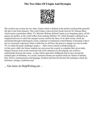The Two Sides Of Utopia And Dystopia
The world in any society has two sides, Utopia which is defined as the perfect world and the peaceful
life that is free from disasters. This word Utopia is derived from Greek roots by Sir Thomas More
which means a good place (More 37). Merriam Webster defined Utopia as an imaginary place, all life
aspects are perfect, as the world suffers from nothing (Webster 19). while Dystopia is defined as an
imagined universe in which the unequal society controls the fancy of an ideal society which are
maintained through technological, moral, corporate or totalitarian control Beauty of dystopia is that it
lets us vicariously experience future worlds but we still have the power to change our own (Condie
75). in which the genre challenges utopia s ... Show more content on Helpwriting.net ...
As they grow older, the former students are sent across the country to complete their given tasks,
Ishiguro focuses more on the emotional side of his characters by developing very sensitive
relationships between the clones , as they reflect upon their childhoods that revolve around the
isolated gates of Hailsham. As a result, numerous themes are tackled which are Theme of identity,
Fate, Power, communication and language, freedom and freewill and also the techniques which are
Narration, settings, symbolism and
... Get more on HelpWriting.net ...
 