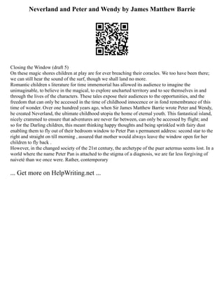 Neverland and Peter and Wendy by James Matthew Barrie
Closing the Window (draft 5)
On these magic shores children at play are for ever breaching their coracles. We too have been there;
we can still hear the sound of the surf, though we shall land no more.
Romantic children s literature for time immemorial has allowed its audience to imagine the
unimaginable, to believe in the magical, to explore uncharted territory and to see themselves in and
through the lives of the characters. These tales expose their audiences to the opportunities, and the
freedom that can only be accessed in the time of childhood innocence or in fond remembrance of this
time of wonder. Over one hundred years ago, when Sir James Matthew Barrie wrote Peter and Wendy,
he created Neverland, the ultimate childhood utopia the home of eternal youth. This fantastical island,
nicely crammed to ensure that adventures are never far between, can only be accessed by flight; and
so for the Darling children, this meant thinking happy thoughts and being sprinkled with fairy dust
enabling them to fly out of their bedroom window to Peter Pan s permanent address: second star to the
right and straight on till morning , assured that mother would always leave the window open for her
children to fly back .
However, in the changed society of the 21st century, the archetype of the puer aeternus seems lost. In a
world where the name Peter Pan is attached to the stigma of a diagnosis, we are far less forgiving of
naiveté than we once were. Rather, contemporary
... Get more on HelpWriting.net ...
 