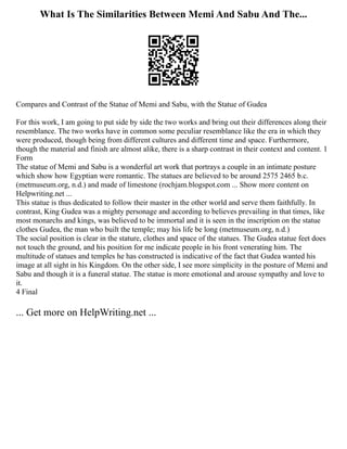 What Is The Similarities Between Memi And Sabu And The...
Compares and Contrast of the Statue of Memi and Sabu, with the Statue of Gudea
For this work, I am going to put side by side the two works and bring out their differences along their
resemblance. The two works have in common some peculiar resemblance like the era in which they
were produced, though being from different cultures and different time and space. Furthermore,
though the material and finish are almost alike, there is a sharp contrast in their context and content. 1
Form
The statue of Memi and Sabu is a wonderful art work that portrays a couple in an intimate posture
which show how Egyptian were romantic. The statues are believed to be around 2575 2465 b.c.
(metmuseum.org, n.d.) and made of limestone (rochjam.blogspot.com ... Show more content on
Helpwriting.net ...
This statue is thus dedicated to follow their master in the other world and serve them faithfully. In
contrast, King Gudea was a mighty personage and according to believes prevailing in that times, like
most monarchs and kings, was believed to be immortal and it is seen in the inscription on the statue
clothes Gudea, the man who built the temple; may his life be long (metmuseum.org, n.d.)
The social position is clear in the stature, clothes and space of the statues. The Gudea statue feet does
not touch the ground, and his position for me indicate people in his front venerating him. The
multitude of statues and temples he has constructed is indicative of the fact that Gudea wanted his
image at all sight in his Kingdom. On the other side, I see more simplicity in the posture of Memi and
Sabu and though it is a funeral statue. The statue is more emotional and arouse sympathy and love to
it.
4 Final
... Get more on HelpWriting.net ...
 