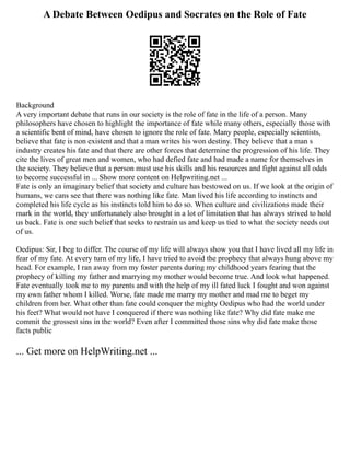 A Debate Between Oedipus and Socrates on the Role of Fate
Background
A very important debate that runs in our society is the role of fate in the life of a person. Many
philosophers have chosen to highlight the importance of fate while many others, especially those with
a scientific bent of mind, have chosen to ignore the role of fate. Many people, especially scientists,
believe that fate is non existent and that a man writes his won destiny. They believe that a man s
industry creates his fate and that there are other forces that determine the progression of his life. They
cite the lives of great men and women, who had defied fate and had made a name for themselves in
the society. They believe that a person must use his skills and his resources and fight against all odds
to become successful in ... Show more content on Helpwriting.net ...
Fate is only an imaginary belief that society and culture has bestowed on us. If we look at the origin of
humans, we cans see that there was nothing like fate. Man lived his life according to instincts and
completed his life cycle as his instincts told him to do so. When culture and civilizations made their
mark in the world, they unfortunately also brought in a lot of limitation that has always strived to hold
us back. Fate is one such belief that seeks to restrain us and keep us tied to what the society needs out
of us.
Oedipus: Sir, I beg to differ. The course of my life will always show you that I have lived all my life in
fear of my fate. At every turn of my life, I have tried to avoid the prophecy that always hung above my
head. For example, I ran away from my foster parents during my childhood years fearing that the
prophecy of killing my father and marrying my mother would become true. And look what happened.
Fate eventually took me to my parents and with the help of my ill fated luck I fought and won against
my own father whom I killed. Worse, fate made me marry my mother and mad me to beget my
children from her. What other than fate could conquer the mighty Oedipus who had the world under
his feet? What would not have I conquered if there was nothing like fate? Why did fate make me
commit the grossest sins in the world? Even after I committed those sins why did fate make those
facts public
... Get more on HelpWriting.net ...
 