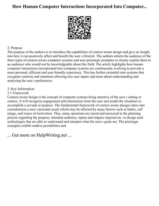 How Human Computer Interactions Incorporated Into Computer...
2. Purpose
The purpose of the authors is to introduce the capabilities of context aware design and give an insight
into how it can positively affect and benefit the user s lifestyle. The authors inform the audience of the
three types of context aware computer systems and uses prototype examples to clearly explain them to
an audience who would not be knowledgeable about this field. The article highlights how human
computer interactions incorporated into computer systems are continuously evolving to provide a
more personal, efficient and user friendly experience. This has further extended onto systems that
recognise contexts and situations allowing less user inputs and more about understanding and
analysing the user s preferences.
3. Key Information
3.1 Framework
Context aware design is the concept of computer systems being attentive of the user s setting or
context. It will recognise engagement and interactions from the user and model the situations to
accomplish a set task or purpose. The fundamental framework of context aware designs takes into
consideration a user s personal needs which may be affected by many factors such as habits, self
image, and issues of motivation. Thus, many questions are raised and answered in the planning
process regarding the purpose, intended audience, inputs and outputs required etc. to design such
technologies that are able to understand and interpret what the user s goals are. The prototype
examples exhibit endless possibilities and
... Get more on HelpWriting.net ...
 