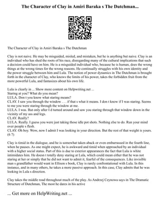 The Character of Clay in Amiri Baraka s The Dutchman...
The Character of Clay in Amiri Baraka s The Dutchman
Clay is not naive. He may be misguided, misled, and mistaken, but he is anything but naive. Clay is an
individual who has shed the roots of his race, disregarding many of the cultural implications that such
a decision could have on him. He is a misguided individual who, because he is human, does the wrong
things at the wrong times for the wrong reasons. He continually struggles with his own identity and
the power struggle between him and Lula. The notion of power dynamics in The Dutchman is brought
forth in the character of Clay, who knows the limits of his power, takes the forbidden fruit from the
more powerful Lula, and fantasizes about his own life.
Lula is clearly in ... Show more content on Helpwriting.net ...
Staring at you? What do you mean?
LULA. Don t you know what staring means?
CLAY. I saw you through the window . . . if that s what it means. I don t know if I was staring. Seems
to me you were staring through the window at me.
LULA. I was. But only after I d turned around and saw you staring through that window down in the
vicinity of my ass and legs.
CLAY. Really?
LULA. Really. I guess you were just taking those idle pot shots. Nothing else to do. Run your mind
over people s flesh.
CLAY. Oh boy. Wow, now I admit I was looking in your direction. But the rest of that weight is yours.
(6 7)
Clay is timid in the dialogue, and he is somewhat taken aback or even embarrassed in the fourth line,
when he pauses. As one might expect, he is awkward and timid when approached by an individual
with a higher social status. Part of this is due to exterior appearances the fact that Lula is white
intimidates him. He doesn t totally deny staring at Lula, which could mean either that he was not
staring at her or simply that he did not want to admit it, fearful of the consequences. Like invisible
man s grandfather would want in Ellison s book, Clay is rarely confrontational with Lula. In this
instance, and in many others, he takes a more passive approach. In this case, Clay admits that he was
looking in Lula s direction.
Clay takes the middle road throughout much of the play. As Andrzej Ceynowa says in The Dramatic
Structure of Dutchman, The most he dares in his active
... Get more on HelpWriting.net ...
 