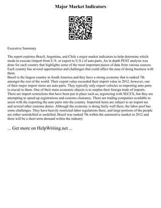 Major Market Indicators
Executive Summary
The report explores Brazil, Argentina, and Chile s major market indicators to help determine which
mode to execute (import from U.S. or export to U.S.) of auto parts. An in depth PEST analysis was
done for each country that highlights some of the most important pieces of data from various sources.
Each country has several opportunities and challenges that could affect the ease of doing business with
them.
Brazil is the largest country in South America and they have a strong economy that is ranked 7th
amongst the rest of the world. Their export value exceeded their import value in 2012, however, one
of their major import items are auto parts. They typically only export vehicles so importing auto parts
is crucial to them. One of their main economic objects is to surplus their foreign trade of imports.
There are import restrictions that have been put in place such as; registering with SECEX, but they are
attempting to speed up registrations and customs clearance. There are trading companies available to
assist with the exporting the auto parts into the country. Imported items are subject to an import tax
and several other customs duties. Although the economy is doing fairly well there, the labor pool has
some challenges. They have heavily restricted labor regulations there, and large portions of the people
are either semiskilled or unskilled. Brazil was ranked 7th within the automotive market in 2012 and
there will be a short term demand within the industry
... Get more on HelpWriting.net ...
 