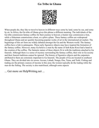 Ga Tribe in Ghana
When people die, they like to travel to heaven in different ways some by land, some by sea, and some
by air. In Africa, the Ga tribe of Ghana gives this phrase a different meaning. The individuals of the
Ga tribe commission fantasy coffins for their journey to heaven; a hunter may commission a lion,
while a fisherman commissions a boat, or a pilot a plane. These fantasy coffins are widespread
throughout Ghana and are quickly becoming popular works of art in the international art market. The
beginnings of this art form are widely debated amongst the Ga and the Western world. The fantasy
coffins have a link to palanquins. These early figurative objects may have inspired the formation of
the fantasy coffins. However, many Ga believe a man by the name of Seth Kane Kwei had a hand in
the creation of the coffins. The fantastic nature of these objects fit in with the traditions attached to Ga
funerals. Although there is a sense of mystery surrounding the fantasy coffins, their role in Ga society
and their funeral traditions cannot be ignored. The history of figurative objects and the carpenters
attributed to them are extremely important to Ga funerals. The people of Ga are located in southeast
Ghana. They are divided into six towns: Accura, Labadi, Nunga, Osu, Tema, and Teshi. Fishing and
trading are the primary sources of income in this area; the women typically do the trading while the
men do the fishing. The society is also matrilineal, although some aspects
... Get more on HelpWriting.net ...
 