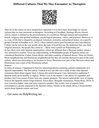 Different Cultures That We May Encounter As Therapists
Thus far in the course we have learned how important it is to have basic knowledge on various
cultures that we may encounter as therapists. According to Choudhuri, Santiago Rivera, Garrett
(2012), culture is defined as the personification of a worldview through learned and transmitted
beliefs, religious and spiritual traditions, psychological processes, values, and practices. Moreover, it
is a way of life that is shaped by ecological, historical, economic, and political factors on a specific
group of people (Choudhur et al., 2012). I have learned culture goes beyond just race and ethnicity.
Culture can be seen in the way people dress, the type of food they eat, the medicines they use, their
religious practices, the people they chose to ... Show more content on Helpwriting.net ...
In fact, there were only Spanish supermarkets, which are different than a Mexican market, which I
was interested to explore. From my understanding, in Philadelphia people of Spanish culture are
considered Dominican, Cuban, Puerto Rican, and other countries of Spanish decent. There are Puerto
Rican neighborhoods and Dominican neighborhoods but they all consider themselves part of the same
culture, which was interesting to me because in Texas, Mexicans were part of the Mexican culture and
Dominicans were a part of the Dominican culture.
Sources
In terms of sources, I happened to find two interesting articles exploring cultural components of a
Spanish supermarket. The first article I looked at was one that was a study of that what Spanish
consumers think about organic food. I choose this article because I was interested in exploring if
Spanish food can be healthy or organic. While I was in the market, I saw plenty of vegetables and
produce, but I was unsure if there were any organic products. The article explored the view of organic
food on the Spanish culture (Vega‐Zamora, Torres‐Ruiz, Murgado‐Armenteros, Parras‐Rosa, 2014). It
was viewed as higher value and more expensive product. Due to this view of organic food,
consumption is greatly impacted in the Spanish culture. Similar to the article above, I found another
article about Spanish culture and food,
... Get more on HelpWriting.net ...
 