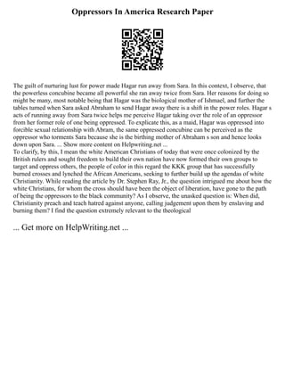 Oppressors In America Research Paper
The guilt of nurturing lust for power made Hagar run away from Sara. In this context, I observe, that
the powerless concubine became all powerful she ran away twice from Sara. Her reasons for doing so
might be many, most notable being that Hagar was the biological mother of Ishmael, and further the
tables turned when Sara asked Abraham to send Hagar away there is a shift in the power roles. Hagar s
acts of running away from Sara twice helps me perceive Hagar taking over the role of an oppressor
from her former role of one being oppressed. To explicate this, as a maid, Hagar was oppressed into
forcible sexual relationship with Abram, the same oppressed concubine can be perceived as the
oppressor who torments Sara because she is the birthing mother of Abraham s son and hence looks
down upon Sara. ... Show more content on Helpwriting.net ...
To clarify, by this, I mean the white American Christians of today that were once colonized by the
British rulers and sought freedom to build their own nation have now formed their own groups to
target and oppress others, the people of color in this regard the KKK group that has successfully
burned crosses and lynched the African Americans, seeking to further build up the agendas of white
Christianity. While reading the article by Dr. Stephen Ray, Jr., the question intrigued me about how the
white Christians, for whom the cross should have been the object of liberation, have gone to the path
of being the oppressors to the black community? As I observe, the unasked question is: When did,
Christianity preach and teach hatred against anyone, calling judgement upon them by enslaving and
burning them? I find the question extremely relevant to the theological
... Get more on HelpWriting.net ...
 