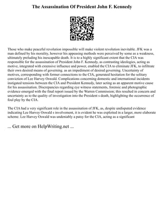 The Assassination Of President John F. Kennedy
Those who make peaceful revolution impossible will make violent revolution inevitable. JFK was a
man defined by his morality, however his appeasing methods were perceived by some as a weakness,
ultimately preluding his inescapable death. It is to a highly significant extent that the CIA was
responsible for the assassination of President John F. Kennedy, as contrasting ideologies, acting as
motive, integrated with extensive influence and power, enabled the CIA to eliminate JFK, to infiltrate
their own desired means of governing. as an impediment of desired governing. Uncertainty of
motives, corresponding with former connections to the CIA, generated hesitation for the solitary
conviction of Lee Harvey Oswald. Complications concerning domestic and international incidents
instigated tensions between the CIA and President Kennedy, later acting as an apparent motive cause
for his assassination. Discrepancies regarding eye witness statements, forensic and photographic
evidence emerged with the final report issued by the Warren Commission; this resulted in concern and
uncertainty as to the quality of investigation into the President s death, highlighting the occurrence of
foul play by the CIA.
The CIA had a very significant role in the assassination of JFK, as, despite undisputed evidence
indicating Lee Harvey Oswald s involvement, it is evident he was exploited in a larger, more elaborate
scheme. Lee Harvey Oswald was undeniably a patsy for the CIA, acting as a significant
... Get more on HelpWriting.net ...
 