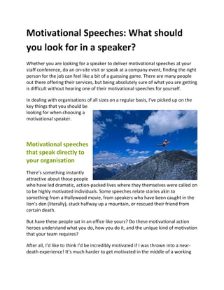 Motivational Speeches: What should
you look for in a speaker?
Whether you are looking for a speaker to deliver motivational speeches at your
staff conference, do an on-site visit or speak at a company event, finding the right
person for the job can feel like a bit of a guessing game. There are many people
out there offering their services, but being absolutely sure of what you are getting
is difficult without hearing one of their motivational speeches for yourself.

In dealing with organisations of all sizes on a regular basis, I’ve picked up on the
key things that you should be
looking for when choosing a
motivational speaker.




Motivational speeches
that speak directly to
your organisation
There’s something instantly
attractive about those people
who have led dramatic, action-packed lives where they themselves were called on
to be highly motivated individuals. Some speeches relate stories akin to
something from a Hollywood movie, from speakers who have been caught in the
lion’s den (literally), stuck halfway up a mountain, or rescued their friend from
certain death.

But have these people sat in an office like yours? Do these motivational action
heroes understand what you do, how you do it, and the unique kind of motivation
that your team requires?

After all, I’d like to think I’d be incredibly motivated if I was thrown into a near-
death experience! It’s much harder to get motivated in the middle of a working
 