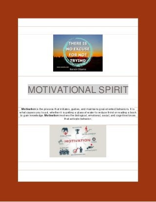 MOTIVATIONAL SPIRIT
Motivation is the process that initiates, guides, and maintains goal-oriented behaviors. It is
what causes you to act, whether it is getting a glass of water to reduce thirst or reading a book
to gain knowledge. Motivation involves the biological, emotional, social, and cognitive forces
that activate behavior.
 