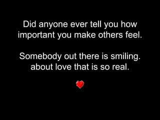 Did anyone ever tell you how important you make others feel. Somebody out there is smiling. about love that is so real. 
