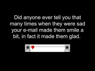 Did anyone ever tell you that many times when they were sad your e-mail made them smile a bit, in fact it made them glad.  