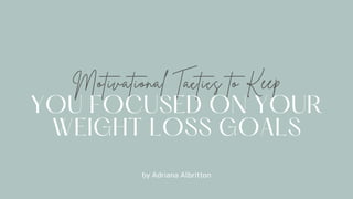 Motivational Tactics to Keep
YOU FOCUSED ON YOUR
WEIGHT LOSS GOALS
by Adriana Albritton
 