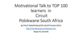 Motivational Talk to TOP 100
learners in
Circuit
Polokwane South Africa
By PHUTI RAGOPHALA(TOP 50 GTP finalist 2017)
http://itandiksproject.blogspot.com
Skype ID: phuthi6
 