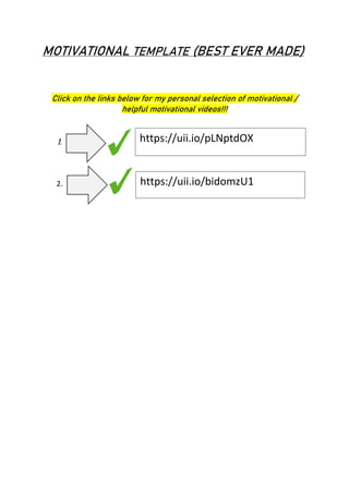 MOTIVATIONAL TEMPLATE (BEST EVER MADE)
Click on the links below for my personal selection of motivational /
helpful motivational videos!!!
1. https://uii.io/pLNptdOX
2. https://uii.io/bidomzU1
 