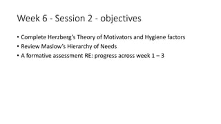 Week 6 - Session 2 - objectives
• Complete Herzberg’s Theory of Motivators and Hygiene factors
• Review Maslow’s Hierarchy of Needs
• A formative assessment RE: progress across week 1 – 3
 