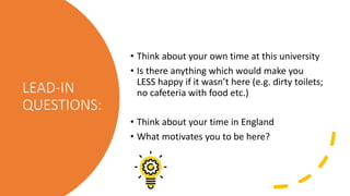 LEAD-IN
QUESTIONS:
• Think about your own time at this university
• Is there anything which would make you
LESS happy if it wasn’t here (e.g. dirty toilets;
no cafeteria with food etc.)
• Think about your time in England
• What motivates you to be here?
 
