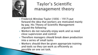  Frederick Winslow Taylor (1856 – 1917) put
forward the idea that workers are motivated mainly
by pay. His Theory of Scientific Management
argued the following:
 Workers do not naturally enjoy work and so need
close supervision and control
 Therefore managers should break down production
into a series of small tasks
 Workers should then be given appropriate training
and tools so they can work as efficiently as
possible on one set task.
 