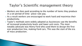 Workers are then paid according to the number of items they produce
in a set period of time- piece-rate pay.
 As a result workers are encouraged to work hard and maximise their
productivity.
 Taylor’s methods were widely adopted as businesses saw the benefits
of increased productivity levels and lower unit costs. The most
notably advocate was Henry Ford who used them to design the first
ever production line, making Ford cars. This was the start of the era
of mass production.
 
