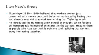  Elton Mayo (1880 – 1949) believed that workers are not just
concerned with money but could be better motivated by having their
social needs met whilst at work (something that Taylor ignored).
 He introduced the Human Relation School of thought, which focused
on managers taking more of an interest in the workers, treating them
as people who have worthwhile opinions and realising that workers
enjoy interacting together.
 