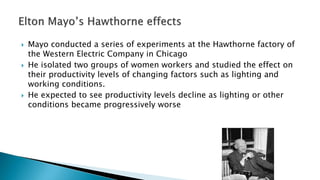  Mayo conducted a series of experiments at the Hawthorne factory of
the Western Electric Company in Chicago
 He isolated two groups of women workers and studied the effect on
their productivity levels of changing factors such as lighting and
working conditions.
 He expected to see productivity levels decline as lighting or other
conditions became progressively worse
 