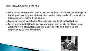  What Mayo actually discovered surprised him: whatever the change in
lighting or working conditions, the productivity levels of the workers
improved or remained the same.
 From this Mayo concluded that workers are best motivated by:
 Better communication between managers and workers ( Hawthorne
workers were consulted over the experiments and also had the
opportunity to give feedback)
 
