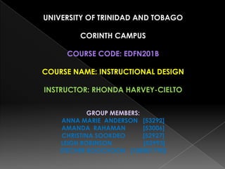 UNIVERSITY OF TRINIDAD AND TOBAGO

         CORINTH CAMPUS

      COURSE CODE: EDFN201B

COURSE NAME: INSTRUCTIONAL DESIGN

INSTRUCTOR: RHONDA HARVEY-CIELTO


             GROUP MEMBERS:
    ANNA MARIE ANDERSON [53292]
    AMANDA RAHAMAN          [53006]
     CHRISTINA SOOKDEO      [52927]
    LEIGH ROBINSON          [52993]
    STECHER BOOCHOON [108001790]
 