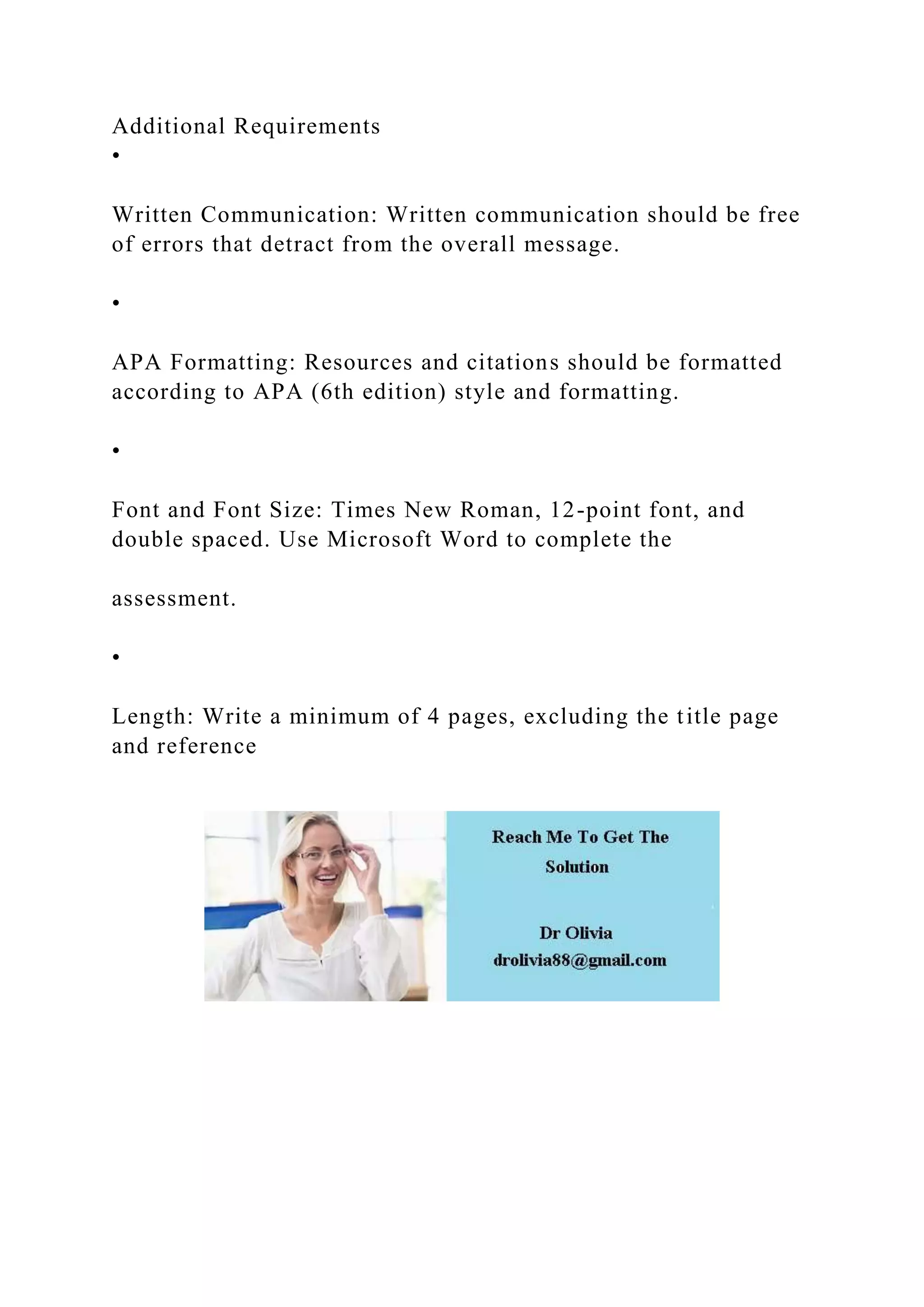 Additional Requirements
•
Written Communication: Written communication should be free
of errors that detract from the overall message.
•
APA Formatting: Resources and citations should be formatted
according to APA (6th edition) style and formatting.
•
Font and Font Size: Times New Roman, 12-point font, and
double spaced. Use Microsoft Word to complete the
assessment.
•
Length: Write a minimum of 4 pages, excluding the title page
and reference
 