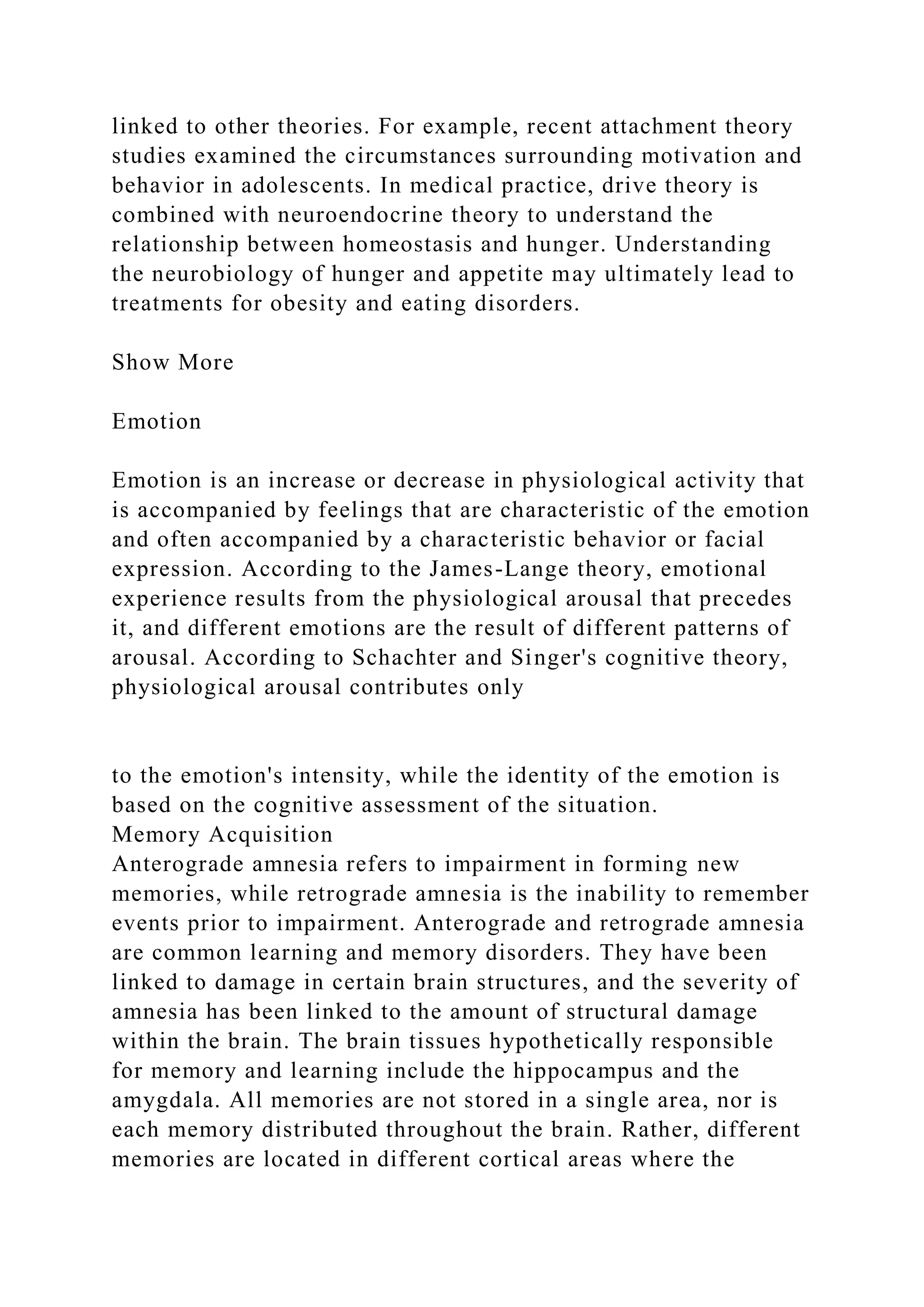 linked to other theories. For example, recent attachment theory
studies examined the circumstances surrounding motivation and
behavior in adolescents. In medical practice, drive theory is
combined with neuroendocrine theory to understand the
relationship between homeostasis and hunger. Understanding
the neurobiology of hunger and appetite may ultimately lead to
treatments for obesity and eating disorders.
Show More
Emotion
Emotion is an increase or decrease in physiological activity that
is accompanied by feelings that are characteristic of the emotion
and often accompanied by a characteristic behavior or facial
expression. According to the James-Lange theory, emotional
experience results from the physiological arousal that precedes
it, and different emotions are the result of different patterns of
arousal. According to Schachter and Singer's cognitive theory,
physiological arousal contributes only
to the emotion's intensity, while the identity of the emotion is
based on the cognitive assessment of the situation.
Memory Acquisition
Anterograde amnesia refers to impairment in forming new
memories, while retrograde amnesia is the inability to remember
events prior to impairment. Anterograde and retrograde amnesia
are common learning and memory disorders. They have been
linked to damage in certain brain structures, and the severity of
amnesia has been linked to the amount of structural damage
within the brain. The brain tissues hypothetically responsible
for memory and learning include the hippocampus and the
amygdala. All memories are not stored in a single area, nor is
each memory distributed throughout the brain. Rather, different
memories are located in different cortical areas where the
 