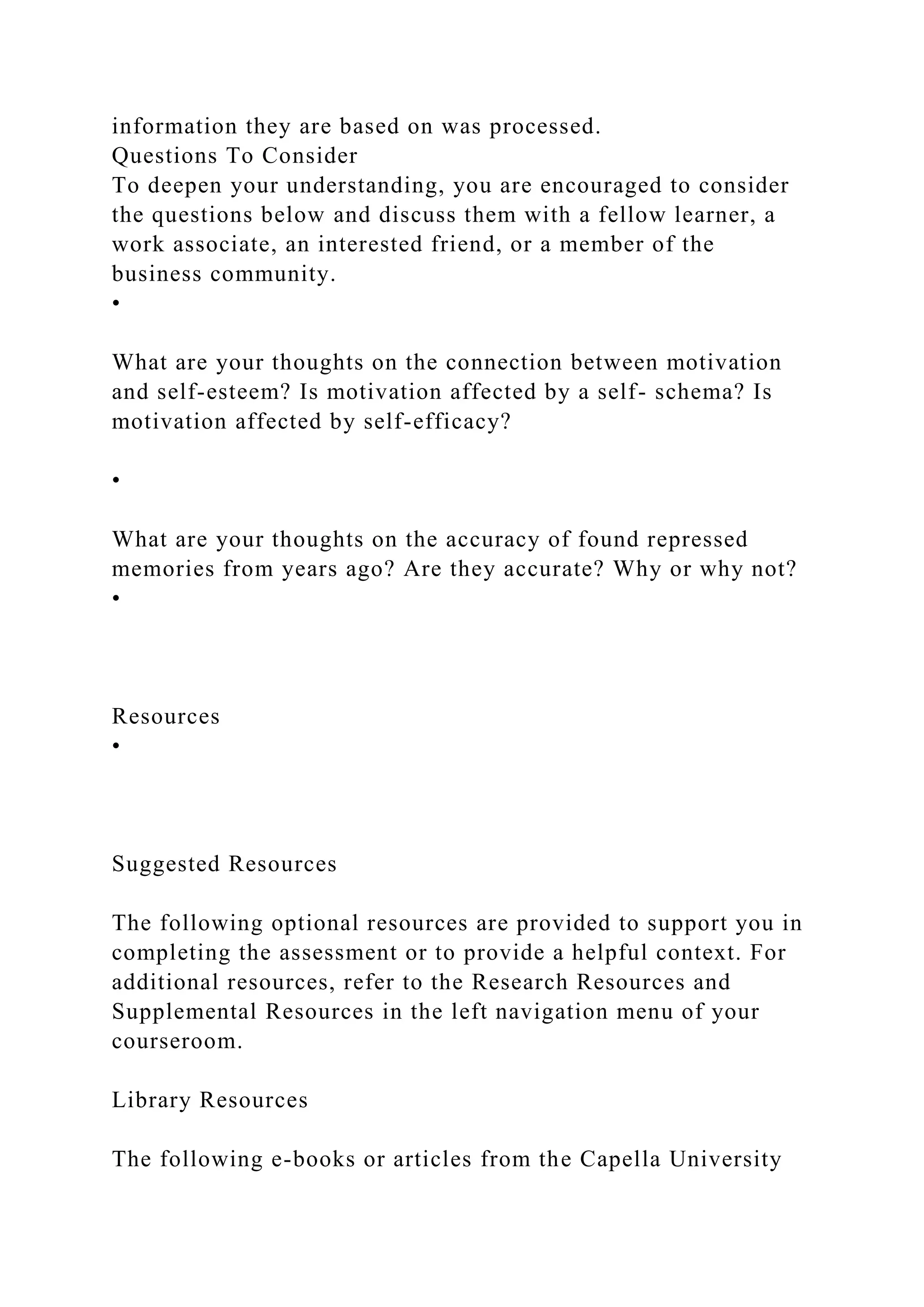 information they are based on was processed.
Questions To Consider
To deepen your understanding, you are encouraged to consider
the questions below and discuss them with a fellow learner, a
work associate, an interested friend, or a member of the
business community.
•
What are your thoughts on the connection between motivation
and self-esteem? Is motivation affected by a self- schema? Is
motivation affected by self-efficacy?
•
What are your thoughts on the accuracy of found repressed
memories from years ago? Are they accurate? Why or why not?
•
Resources
•
Suggested Resources
The following optional resources are provided to support you in
completing the assessment or to provide a helpful context. For
additional resources, refer to the Research Resources and
Supplemental Resources in the left navigation menu of your
courseroom.
Library Resources
The following e-books or articles from the Capella University
 