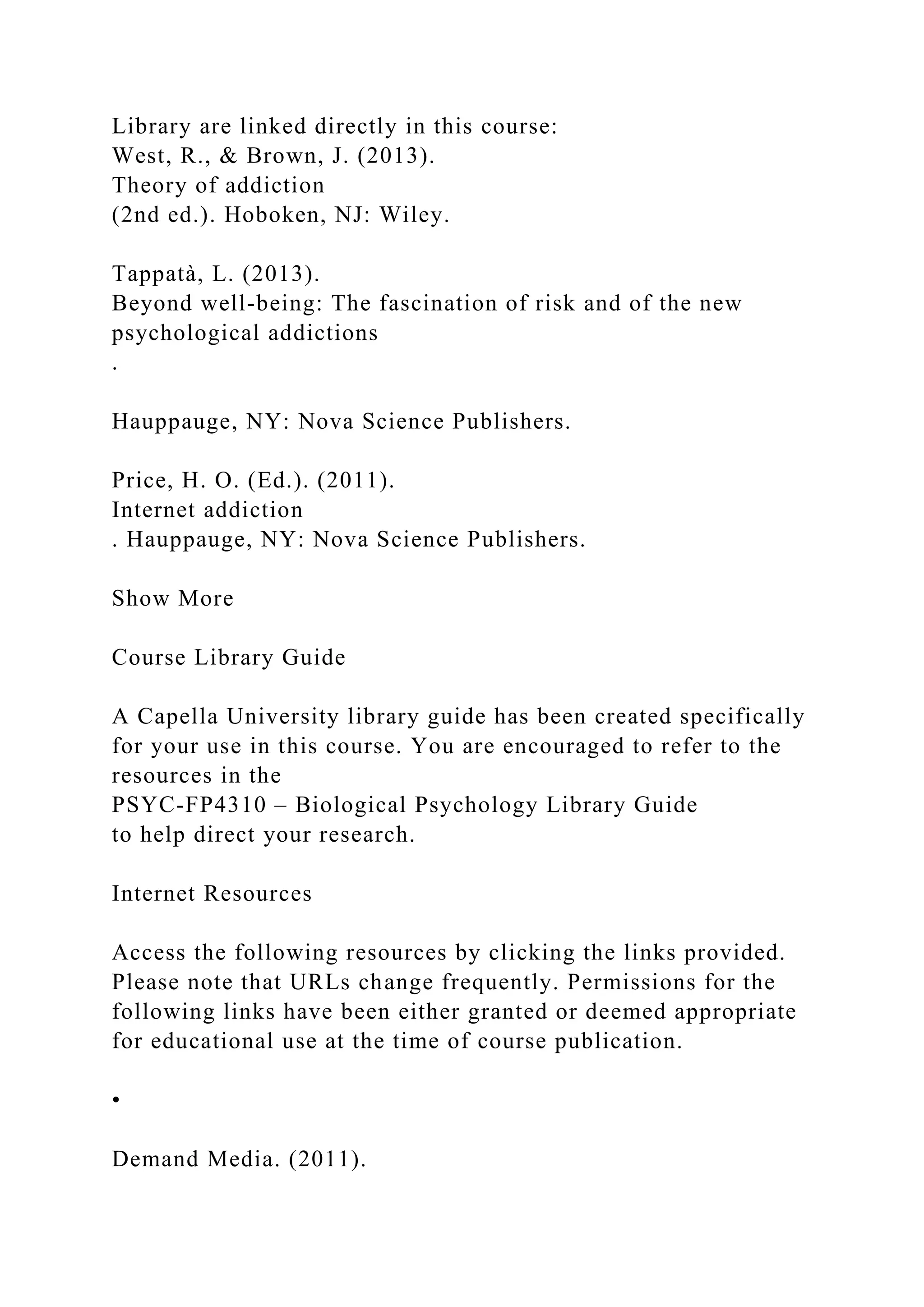 Library are linked directly in this course:
West, R., & Brown, J. (2013).
Theory of addiction
(2nd ed.). Hoboken, NJ: Wiley.
Tappatà, L. (2013).
Beyond well-being: The fascination of risk and of the new
psychological addictions
.
Hauppauge, NY: Nova Science Publishers.
Price, H. O. (Ed.). (2011).
Internet addiction
. Hauppauge, NY: Nova Science Publishers.
Show More
Course Library Guide
A Capella University library guide has been created specifically
for your use in this course. You are encouraged to refer to the
resources in the
PSYC-FP4310 – Biological Psychology Library Guide
to help direct your research.
Internet Resources
Access the following resources by clicking the links provided.
Please note that URLs change frequently. Permissions for the
following links have been either granted or deemed appropriate
for educational use at the time of course publication.
•
Demand Media. (2011).
 