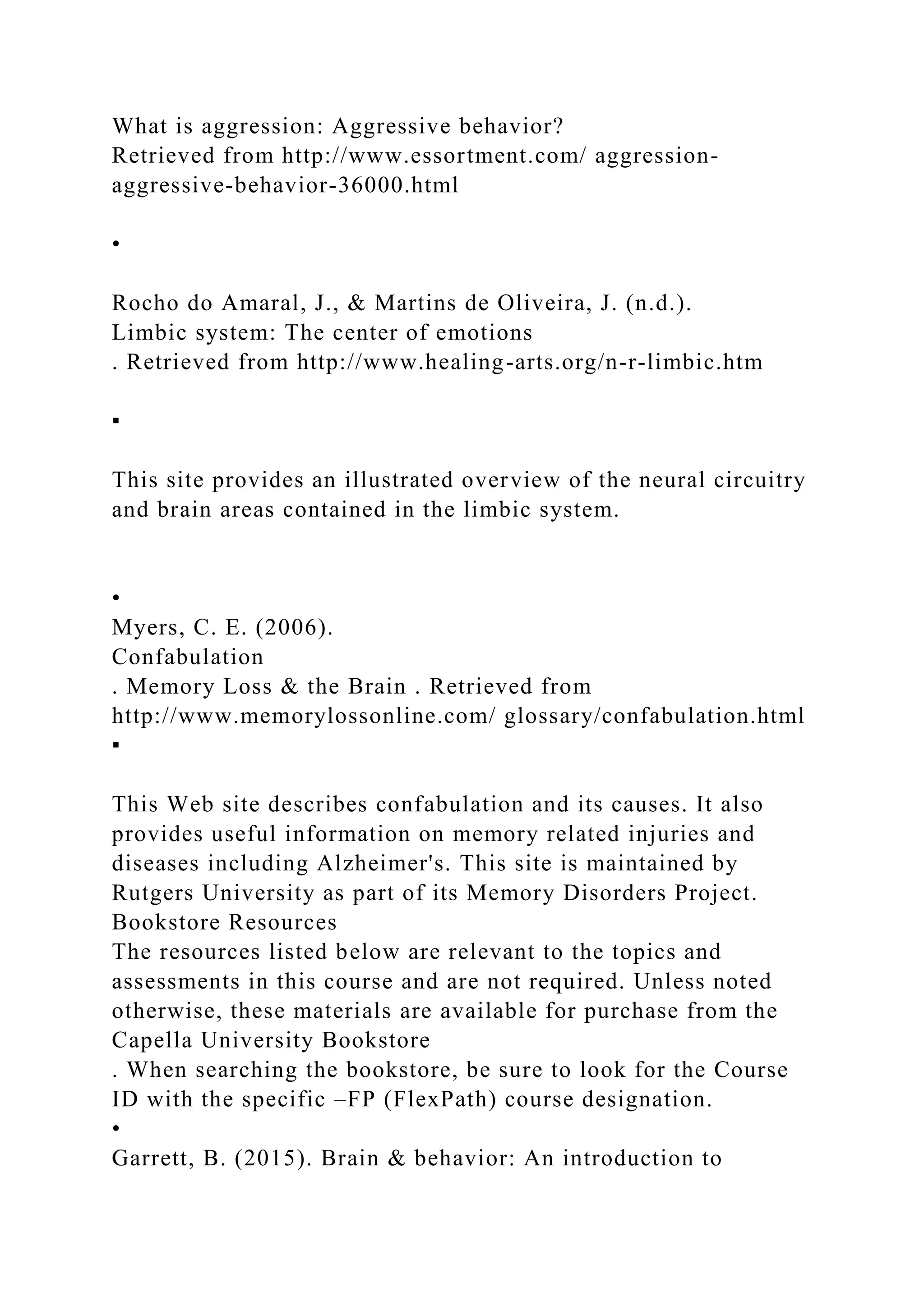 What is aggression: Aggressive behavior?
Retrieved from http://www.essortment.com/ aggression-
aggressive-behavior-36000.html
•
Rocho do Amaral, J., & Martins de Oliveira, J. (n.d.).
Limbic system: The center of emotions
. Retrieved from http://www.healing-arts.org/n-r-limbic.htm
▪
This site provides an illustrated overview of the neural circuitry
and brain areas contained in the limbic system.
•
Myers, C. E. (2006).
Confabulation
. Memory Loss & the Brain . Retrieved from
http://www.memorylossonline.com/ glossary/confabulation.html
▪
This Web site describes confabulation and its causes. It also
provides useful information on memory related injuries and
diseases including Alzheimer's. This site is maintained by
Rutgers University as part of its Memory Disorders Project.
Bookstore Resources
The resources listed below are relevant to the topics and
assessments in this course and are not required. Unless noted
otherwise, these materials are available for purchase from the
Capella University Bookstore
. When searching the bookstore, be sure to look for the Course
ID with the specific –FP (FlexPath) course designation.
•
Garrett, B. (2015). Brain & behavior: An introduction to
 