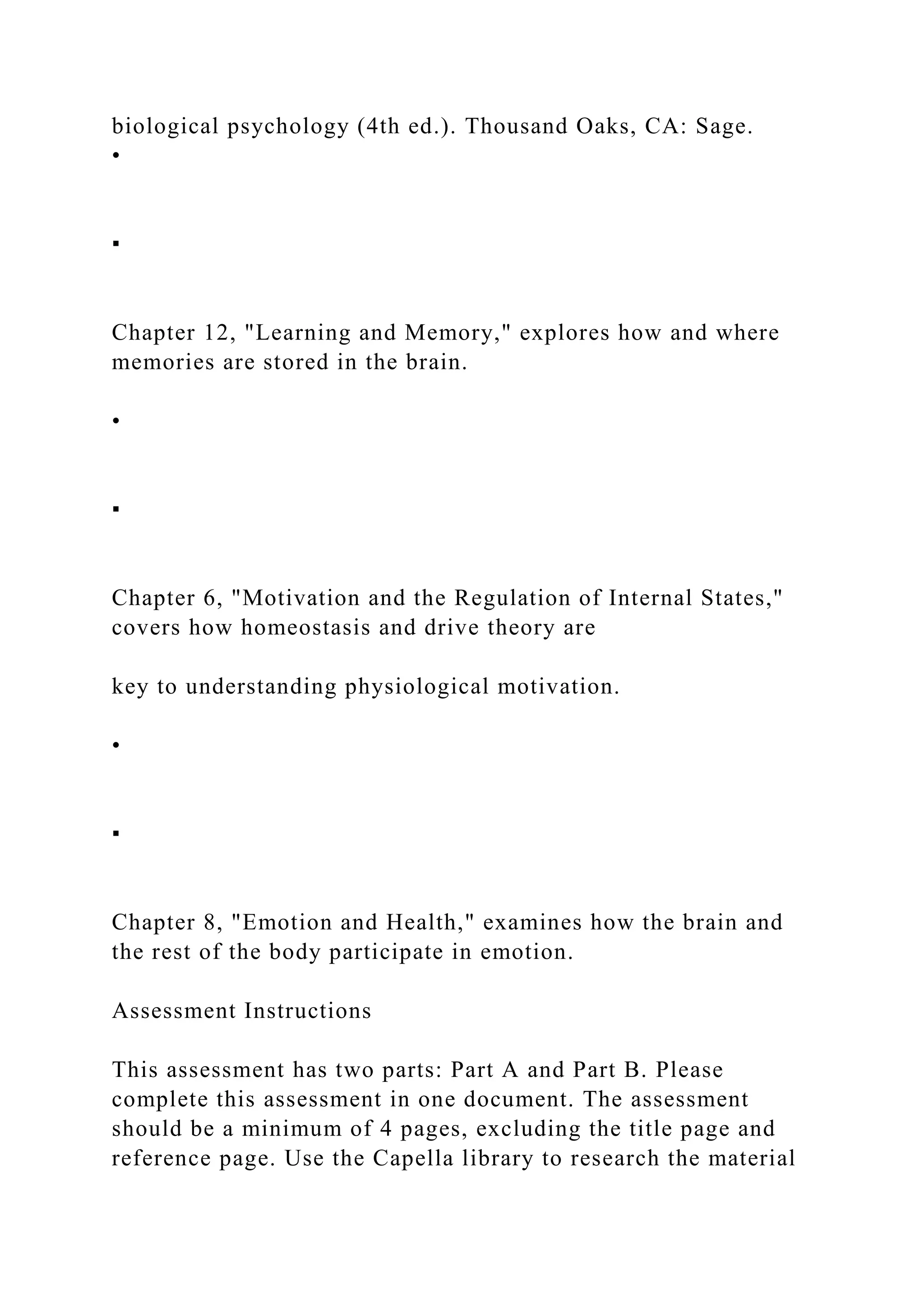 biological psychology (4th ed.). Thousand Oaks, CA: Sage.
•
▪
Chapter 12, "Learning and Memory," explores how and where
memories are stored in the brain.
•
▪
Chapter 6, "Motivation and the Regulation of Internal States,"
covers how homeostasis and drive theory are
key to understanding physiological motivation.
•
▪
Chapter 8, "Emotion and Health," examines how the brain and
the rest of the body participate in emotion.
Assessment Instructions
This assessment has two parts: Part A and Part B. Please
complete this assessment in one document. The assessment
should be a minimum of 4 pages, excluding the title page and
reference page. Use the Capella library to research the material
 
