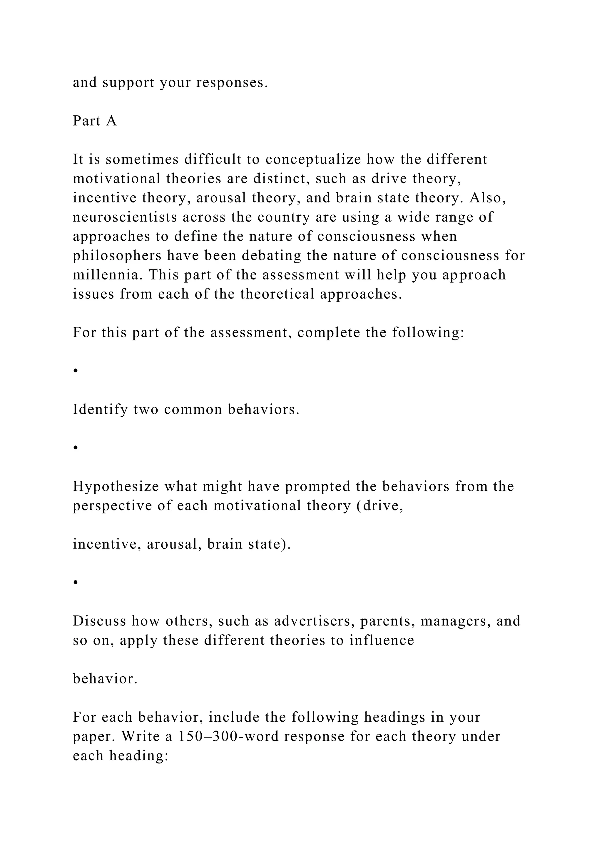 and support your responses.
Part A
It is sometimes difficult to conceptualize how the different
motivational theories are distinct, such as drive theory,
incentive theory, arousal theory, and brain state theory. Also,
neuroscientists across the country are using a wide range of
approaches to define the nature of consciousness when
philosophers have been debating the nature of consciousness for
millennia. This part of the assessment will help you approach
issues from each of the theoretical approaches.
For this part of the assessment, complete the following:
•
Identify two common behaviors.
•
Hypothesize what might have prompted the behaviors from the
perspective of each motivational theory (drive,
incentive, arousal, brain state).
•
Discuss how others, such as advertisers, parents, managers, and
so on, apply these different theories to influence
behavior.
For each behavior, include the following headings in your
paper. Write a 150–300-word response for each theory under
each heading:
 