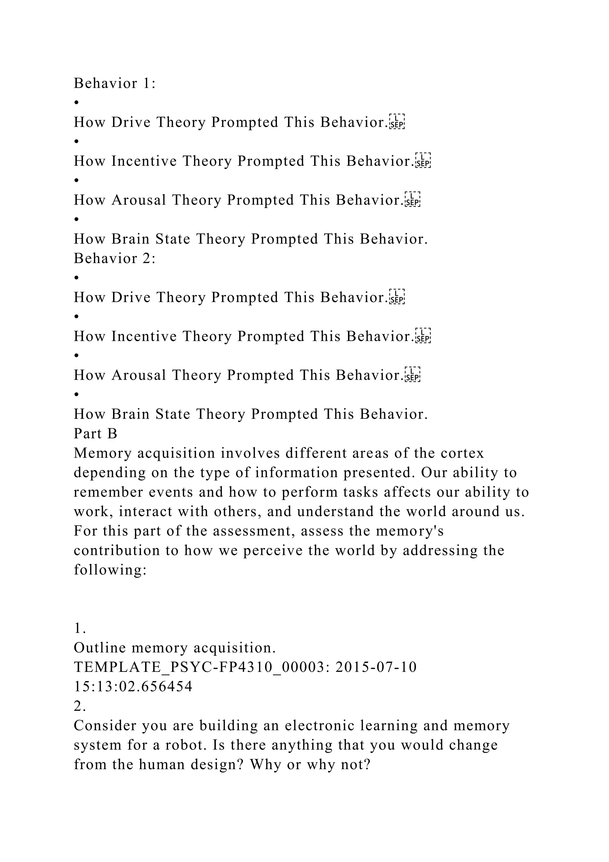 Behavior 1:
•
How Drive Theory Prompted This Behavior.
•
How Incentive Theory Prompted This Behavior.
•
How Arousal Theory Prompted This Behavior.
•
How Brain State Theory Prompted This Behavior.
Behavior 2:
•
How Drive Theory Prompted This Behavior.
•
How Incentive Theory Prompted This Behavior.
•
How Arousal Theory Prompted This Behavior.
•
How Brain State Theory Prompted This Behavior.
Part B
Memory acquisition involves different areas of the cortex
depending on the type of information presented. Our ability to
remember events and how to perform tasks affects our ability to
work, interact with others, and understand the world around us.
For this part of the assessment, assess the memory's
contribution to how we perceive the world by addressing the
following:
1.
Outline memory acquisition.
TEMPLATE_PSYC-FP4310_00003: 2015-07-10
15:13:02.656454
2.
Consider you are building an electronic learning and memory
system for a robot. Is there anything that you would change
from the human design? Why or why not?
 