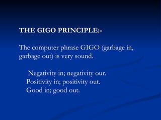 THE GIGO PRINCIPLE:- The computer phrase GIGO (garbage in, garbage out) is very sound. Negativity in; negativity our. Positivity in; positivity out. Good in; good out. 