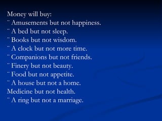 Money will buy: ¨ Amusements but not happiness. ¨ A bed but not sleep. ¨ Books but not wisdom. ¨ A clock but not more time. ¨ Companions but not friends. ¨ Finery but not beauty. ¨ Food but not appetite. ¨ A house but not a home. Medicine but not health. ¨ A ring but not a marriage. 