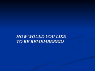 HOW WOULD YOU LIKE  TO BE REMEMBERED? 
