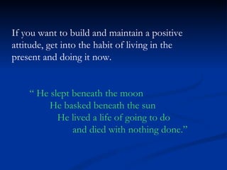 If you want to build and maintain a positive attitude, get into the habit of living in the present and doing it now. “  He slept beneath the moon He basked beneath the sun He lived a life of going to do and died with nothing done.” 