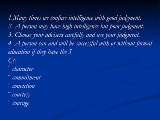 1.Many times we confuse intelligence with good judgment. 2. A person may have high intelligence but poor judgment. 3. Choose your advisers carefully and use your judgment. 4. A person can and will be successful with or without formal education if they have the 5 Cs: ¨  character ¨  commitment ¨  conviction ¨  courtesy ¨  courage 