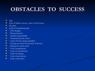 OBSTACLES  TO  SUCCESS Ego Fear of failure success ; lack of self esteem No plan Lack of formalized goals ¨ Life changes ¨ Procrastination ¨ Family responsibility ¨ Financial security issues ¨ Lack of focus, being muddled ¨ Giving up vision for promise of money ¨ Doing too much alone ¨ Over-commitment ¨ Lack of commitment ¨ Lack of training ¨ Lack of persistence ¨ Lack of priorities 
